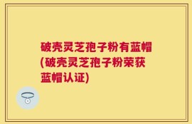 破壳灵芝孢子粉有蓝帽(破壳灵芝孢子粉荣获蓝帽认证)