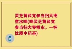灵芝黄芪党参当归大枣煮水喝(喝灵芝黄芪党参当归大枣煮水，一杯优质中药茶)