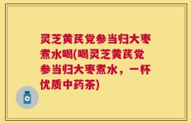 灵芝黄芪党参当归大枣煮水喝(喝灵芝黄芪党参当归大枣煮水，一杯优质中药茶)