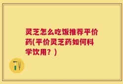 灵芝怎么吃饭推荐平价药(平价灵芝药如何科学饮用？)