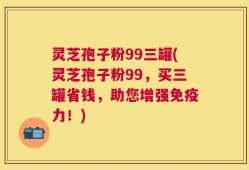 灵芝孢子粉99三罐(灵芝孢子粉99，买三罐省钱，助您增强免疫力！)