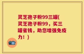 灵芝孢子粉99三罐(灵芝孢子粉99，买三罐省钱，助您增强免疫力！)