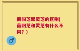 茵阳芝跟灵芝的区别(茵阳芝和灵芝有什么不同？)
