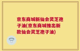 京东商城新仙会灵芝孢子油(京东商城推出新款仙会灵芝孢子油)