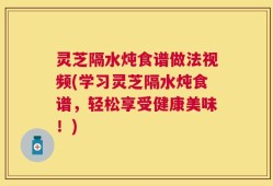 灵芝隔水炖食谱做法视频(学习灵芝隔水炖食谱，轻松享受健康美味！)