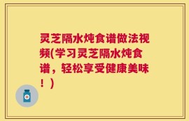 灵芝隔水炖食谱做法视频(学习灵芝隔水炖食谱，轻松享受健康美味！)