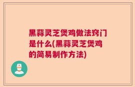 黑蒜灵芝煲鸡做法窍门是什么(黑蒜灵芝煲鸡的简易制作方法)
