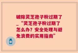 破除灵芝孢子粉过期了_“灵芝孢子粉过期了怎么办？安全处理与避免浪费的实用指南”