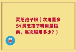 灵芝孢子粉毎次用量多少(灵芝孢子粉用量指南，每次服用多少？)