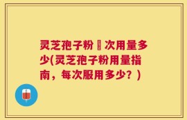灵芝孢子粉毎次用量多少(灵芝孢子粉用量指南，每次服用多少？)
