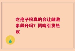 吃孢子粉真的会让雌激素飙升吗？揭晓引发热议
