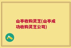 山亭收购灵芝(山亭成功收购灵芝公司)