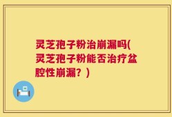 灵芝孢子粉治崩漏吗(灵芝孢子粉能否治疗盆腔性崩漏？)