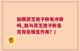 肽跟灵芝孢子粉有冲突吗_肽与灵芝孢子粉是否存在相互作用？)