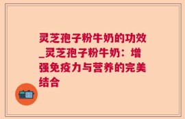 灵芝孢子粉牛奶的功效_灵芝孢子粉牛奶：增强免疫力与营养的完美结合