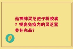 菇神牌灵芝孢子粉胶囊？提高免疫力的灵芝营养补充品？