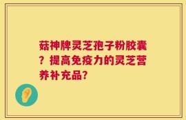 菇神牌灵芝孢子粉胶囊？提高免疫力的灵芝营养补充品？