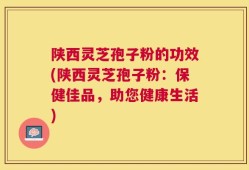 陕西灵芝孢子粉的功效(陕西灵芝孢子粉：保健佳品，助您健康生活)