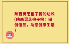 陕西灵芝孢子粉的功效(陕西灵芝孢子粉：保健佳品，助您健康生活)