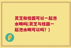 灵芝和桂圆可以一起泡水喝吗(灵芝与桂圆一起泡水喝可以吗？)