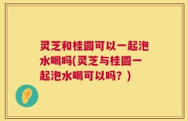 灵芝和桂圆可以一起泡水喝吗(灵芝与桂圆一起泡水喝可以吗？)