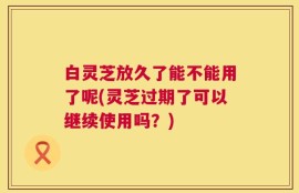 白灵芝放久了能不能用了呢(灵芝过期了可以继续使用吗？)