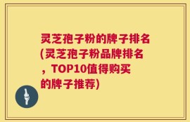 灵芝孢子粉的牌子排名(灵芝孢子粉品牌排名，TOP10值得购买的牌子推荐)