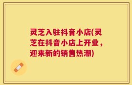 灵芝入驻抖音小店(灵芝在抖音小店上开业，迎来新的销售热潮)