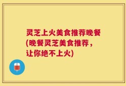 灵芝上火美食推荐晚餐(晚餐灵芝美食推荐，让你绝不上火)