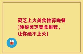 灵芝上火美食推荐晚餐(晚餐灵芝美食推荐，让你绝不上火)
