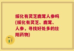 绥化有灵芝鹿茸人参吗(绥化有灵芝、鹿茸、人参，寻找好处多的壮阳药物)