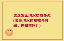 灵芝怎么泡水功效多久(灵芝泡水的功效与时间，你知道吗？)