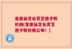 龙泉仙芝谷灵芝孢子粉价格(龙泉仙芝谷灵芝孢子粉价格公布！)