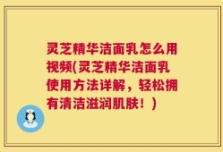 灵芝精华洁面乳怎么用视频(灵芝精华洁面乳使用方法详解，轻松拥有清洁滋润肌肤！)