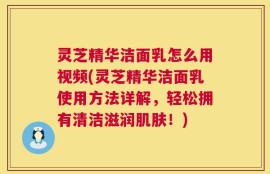 灵芝精华洁面乳怎么用视频(灵芝精华洁面乳使用方法详解，轻松拥有清洁滋润肌肤！)