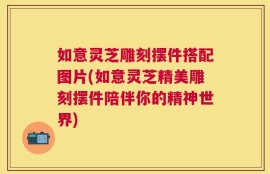 如意灵芝雕刻摆件搭配图片(如意灵芝精美雕刻摆件陪伴你的精神世界)