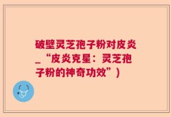 破壁灵芝孢子粉对皮炎_“皮炎克星：灵芝孢子粉的神奇功效”)