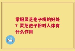 常服灵芝孢子粉的好处？灵芝孢子粉对人体有什么作用