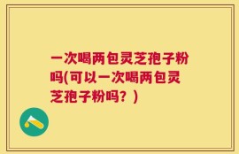一次喝两包灵芝孢子粉吗(可以一次喝两包灵芝孢子粉吗？)