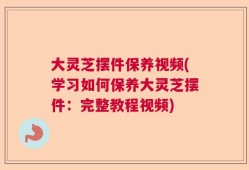 大灵芝摆件保养视频(学习如何保养大灵芝摆件：完整教程视频)