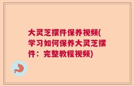 大灵芝摆件保养视频(学习如何保养大灵芝摆件：完整教程视频)