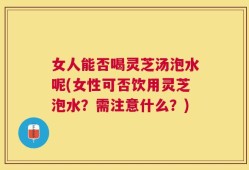 女人能否喝灵芝汤泡水呢(女性可否饮用灵芝泡水？需注意什么？)
