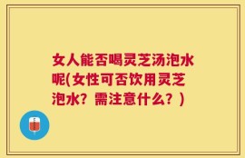 女人能否喝灵芝汤泡水呢(女性可否饮用灵芝泡水？需注意什么？)