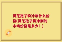 灵芝孢子粉冲剂什么价格(灵芝孢子粉冲剂的市场价格是多少？)
