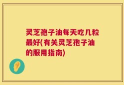 灵芝孢子油每天吃几粒最好(有关灵芝孢子油的服用指南)