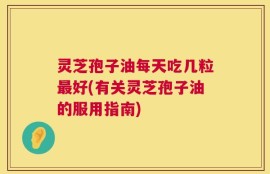 灵芝孢子油每天吃几粒最好(有关灵芝孢子油的服用指南)