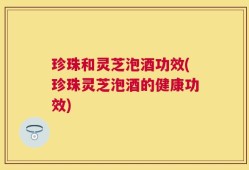 珍珠和灵芝泡酒功效(珍珠灵芝泡酒的健康功效)