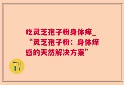 吃灵芝孢子粉身体痒_“灵芝孢子粉：身体痒感的天然解决方案”