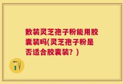 散装灵芝孢子粉能用胶囊装吗(灵芝孢子粉是否适合胶囊装？)