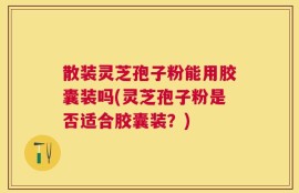 散装灵芝孢子粉能用胶囊装吗(灵芝孢子粉是否适合胶囊装？)